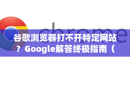 谷歌浏览器打不开特定网站？Google解答终极指南（附详细解决方案）