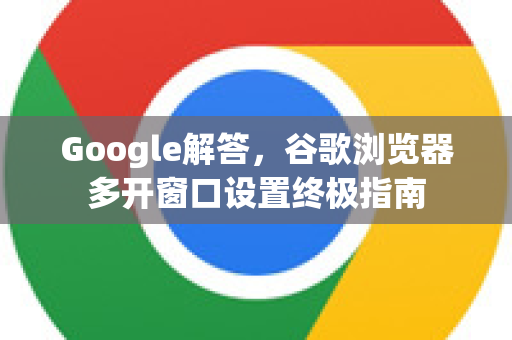 Google解答，谷歌浏览器多开窗口设置终极指南