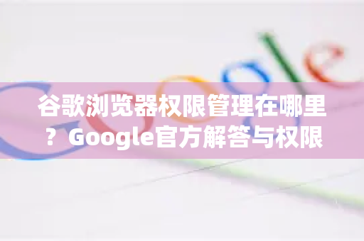 谷歌浏览器权限管理在哪里？Google官方解答与权限设置全攻略