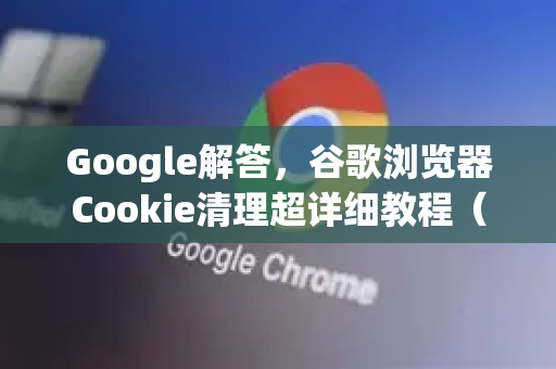 Google解答，谷歌浏览器Cookie清理超详细教程（2025最新版）