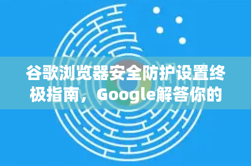 谷歌浏览器安全防护设置终极指南，Google解答你的全部疑惑