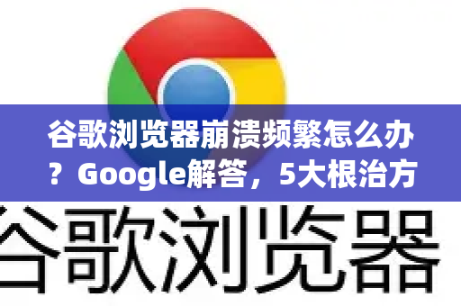 谷歌浏览器崩溃频繁怎么办？Google解答，5大根治方法+常见问答