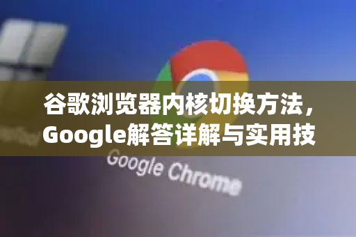 谷歌浏览器内核切换方法，Google解答详解与实用技巧