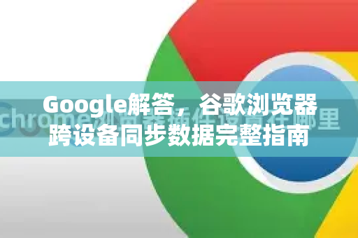 Google解答，谷歌浏览器跨设备同步数据完整指南