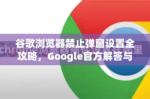 谷歌浏览器禁止弹窗设置全攻略，Google官方解答与最佳实践