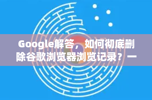 Google解答，如何彻底删除谷歌浏览器浏览记录？一份详细的全流程指南
