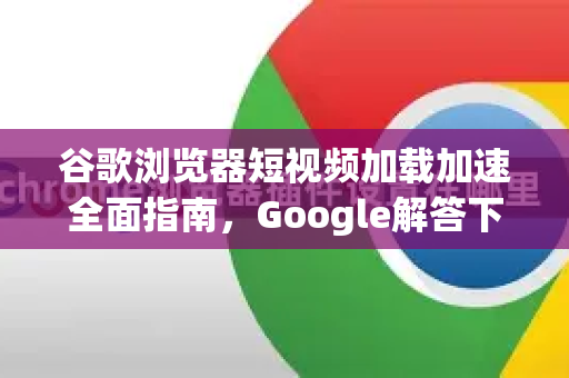 谷歌浏览器短视频加载加速全面指南，Google解答下的高效优化技巧