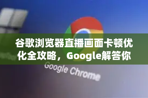 谷歌浏览器直播画面卡顿优化全攻略，Google解答你的所有疑惑