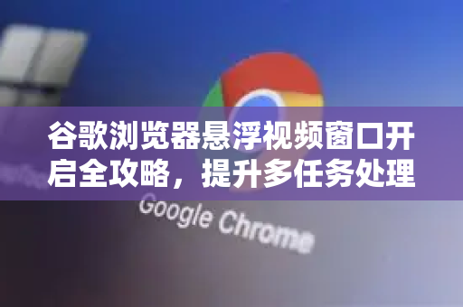 谷歌浏览器悬浮视频窗口开启全攻略，提升多任务处理效率的终极指南