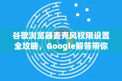 谷歌浏览器麦克风权限设置全攻略，Google解答带你一步步搞定-第1张图片-谷歌浏览器中文|Google2026官网最新版