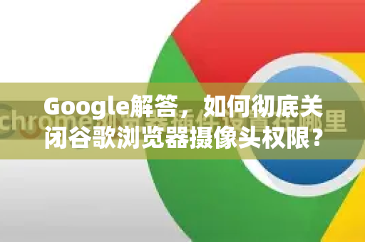 Google解答，如何彻底关闭谷歌浏览器摄像头权限？详细步骤与常见问题-第1张图片-谷歌浏览器中文|Google2026官网最新版