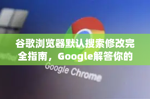 谷歌浏览器默认搜索修改完全指南，Google解答你的所有疑问