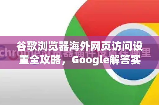 谷歌浏览器海外网页访问设置全攻略，Google解答实用技巧