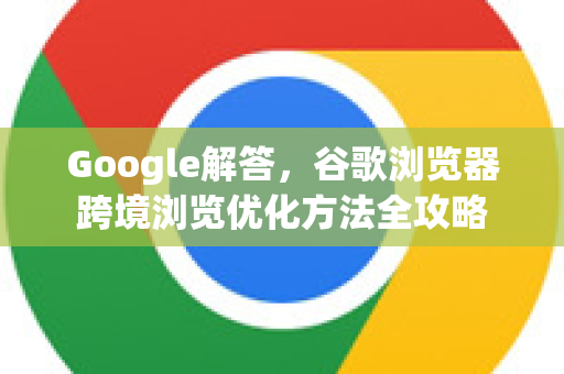 Google解答，谷歌浏览器跨境浏览优化方法全攻略