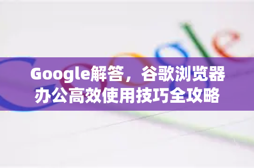 Google解答，谷歌浏览器办公高效使用技巧全攻略