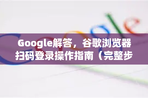 Google解答，谷歌浏览器扫码登录操作指南（完整步骤与常见问题）