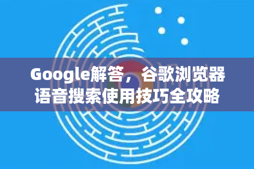 Google解答，谷歌浏览器语音搜索使用技巧全攻略-第1张图片-谷歌浏览器中文|Google2026官网最新版