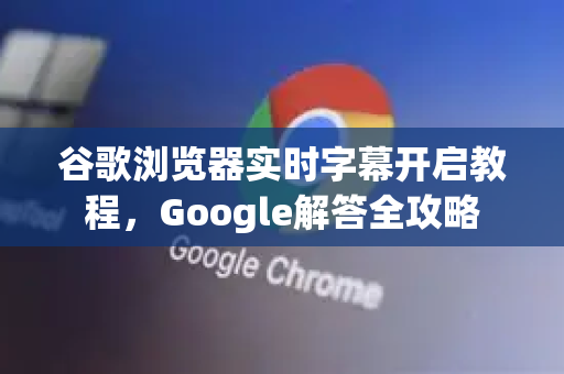 谷歌浏览器实时字幕开启教程，Google解答全攻略-第1张图片-谷歌浏览器中文|Google2026官网最新版