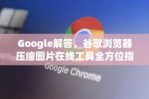 Google解答，谷歌浏览器压缩图片在线工具全方位指南