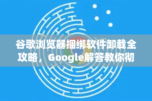 谷歌浏览器捆绑软件卸载全攻略，Google解答教你彻底清理