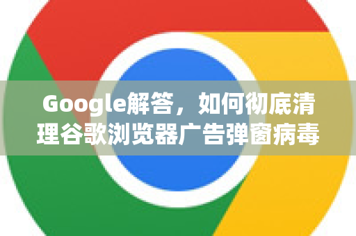 Google解答，如何彻底清理谷歌浏览器广告弹窗病毒？从根源铲除的完整指南