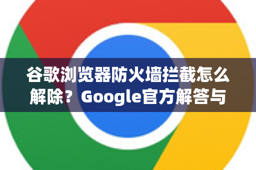 谷歌浏览器防火墙拦截怎么解除？Google官方解答与实用技巧全攻略-第1张图片-谷歌浏览器中文|Google2026官网最新版
