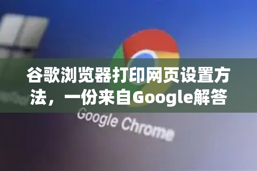 谷歌浏览器打印网页设置方法，一份来自Google解答的完整指南-第1张图片-谷歌浏览器中文|Google2026官网最新版