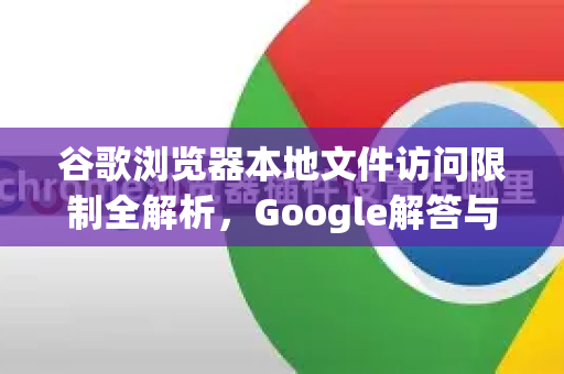 谷歌浏览器本地文件访问限制全解析，Google解答与实用技巧-第1张图片-谷歌浏览器中文|Google2026官网最新版