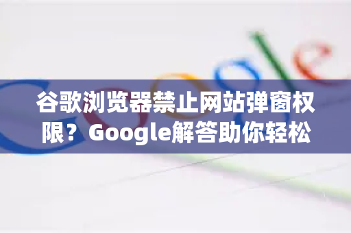 谷歌浏览器禁止网站弹窗权限？Google解答助你轻松掌控浏览体验