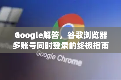 Google解答，谷歌浏览器多账号同时登录的终极指南