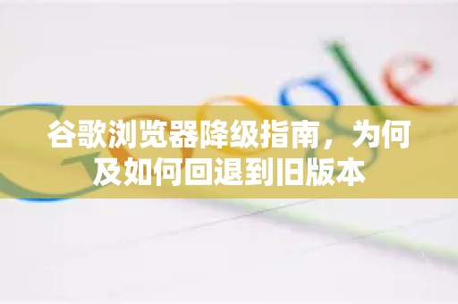 谷歌浏览器降级指南，为何及如何回退到旧版本-第1张图片-谷歌浏览器中文|Google2026官网最新版