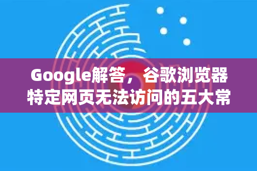 Google解答，谷歌浏览器特定网页无法访问的五大常见原因及解决方案-第1张图片-谷歌浏览器中文|Google2026官网最新版