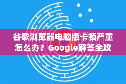 谷歌浏览器电脑版卡顿严重怎么办？Google解答全攻略-第1张图片-谷歌浏览器中文|Google2026官网最新版