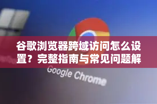谷歌浏览器跨域访问怎么设置？完整指南与常见问题解答