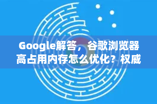 Google解答，谷歌浏览器高占用内存怎么优化？权威指南与实用技巧