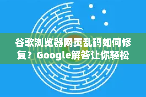 谷歌浏览器网页乱码如何修复？Google解答让你轻松解决