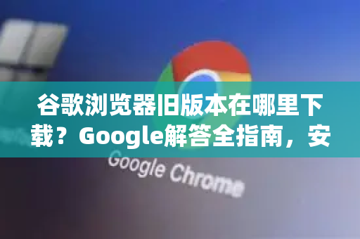 谷歌浏览器旧版本在哪里下载？Google解答全指南，安全下载与版本选择