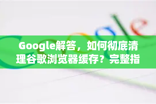 Google解答，如何彻底清理谷歌浏览器缓存？完整指南与常见问题-第1张图片-谷歌浏览器中文|Google2026官网最新版