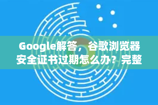 Google解答，谷歌浏览器安全证书过期怎么办？完整修复与常见问题全解析