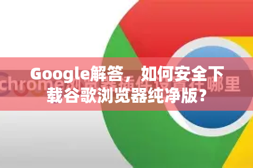 Google解答，如何安全下载谷歌浏览器纯净版？