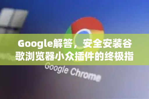Google解答，安全安装谷歌浏览器小众插件的终极指南