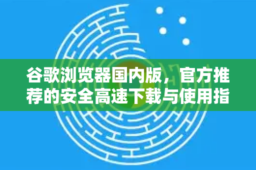 谷歌浏览器国内版，官方推荐的安全高速下载与使用指南