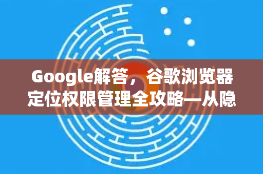 Google解答，谷歌浏览器定位权限管理全攻略—从隐私到便利的平衡之道