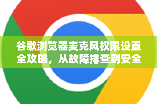 谷歌浏览器麦克风权限设置全攻略，从故障排查到安全指南