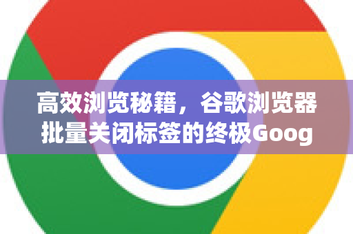 高效浏览秘籍，谷歌浏览器批量关闭标签的终极Google解答