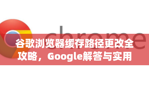 谷歌浏览器缓存路径更改全攻略，Google解答与实用技巧