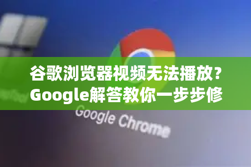 谷歌浏览器视频无法播放？Google解答教你一步步修复（2025最新）