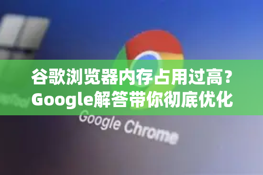 谷歌浏览器内存占用过高？Google解答带你彻底优化