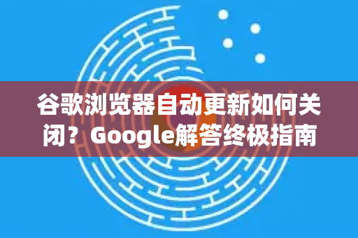 谷歌浏览器自动更新如何关闭？Google解答终极指南（亲测有效）