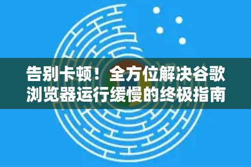 告别卡顿！全方位解决谷歌浏览器运行缓慢的终极指南-第1张图片-谷歌浏览器中文|Google2026官网最新版